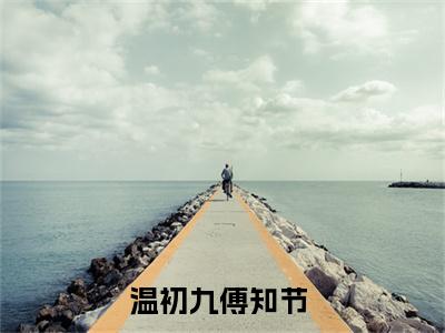 温初九傅知节（没人知道，我曾跟过一个老男人）是哪部小说的主角-温初九傅知节（没人知道，我曾跟过一个老男人）全文无弹窗完整版阅读