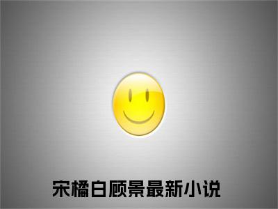 宋橘白顾景（宋橘白顾景）全文免费阅读无弹窗大结局_宋橘白顾景小说（宋橘白顾景）最新章节列表笔趣阁（宋橘白顾景）