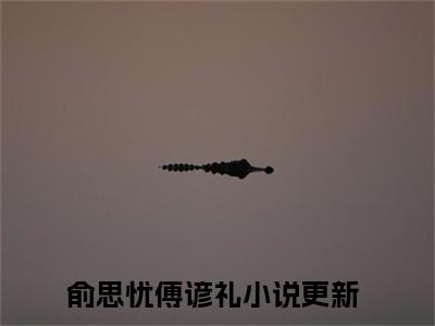 俞思忧傅谚礼小说（俞思忧傅谚礼）全文免费阅读_俞思忧傅谚礼小说精彩在线赏析