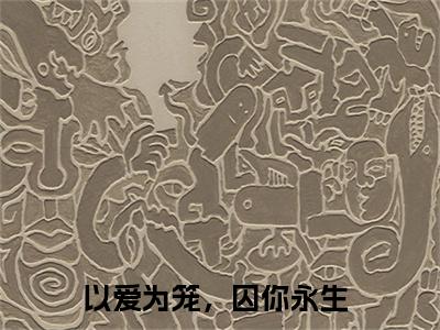 以爱为笼，囚你永生抖音新书热荐 -占瞳宓墨渊邢全文在线赏析（以爱为笼，囚你永生）