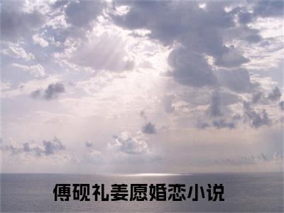 傅砚礼姜愿（傅砚礼姜愿小说全文）在线阅读无弹窗大结局-傅砚礼姜愿全文无删减版阅读
