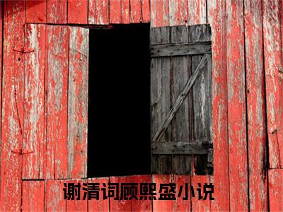 谢清词顾熙盛（谢清词顾熙盛）全文在线阅读无弹窗大结局_（谢清词顾熙盛）谢清词顾熙盛最新章节列表_笔趣阁（谢清词顾熙盛）