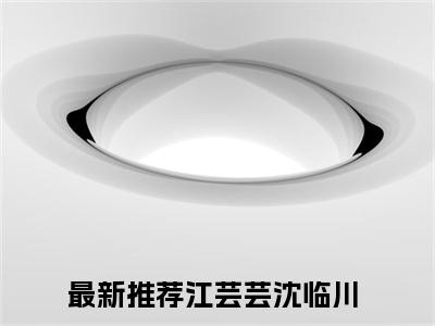 2023新上热文江芸芸沈临川-江芸芸沈临川小说在线阅读