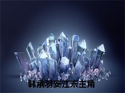 韩承羽安江末免费完整版阅读，抖音新书热荐韩承羽安江末