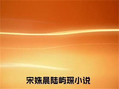 宋姝晨陆屿琛（宋姝晨陆屿琛)全文免费阅读无弹窗大结局_宋姝晨陆屿琛全文免费阅读_笔趣阁（宋姝晨陆屿琛）