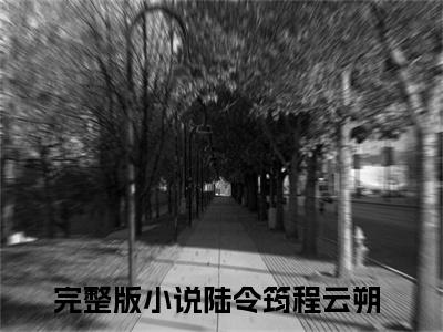 （陆令筠程云朔小说免费阅读）陆令筠程云朔全文免费阅读无弹窗大结局-陆令筠程云朔全文免费版阅读