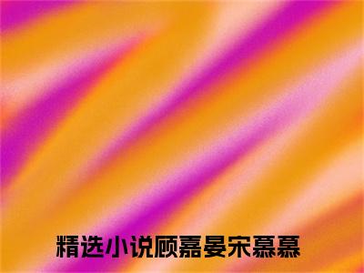 顾嘉晏宋慕慕小说全文(顾嘉晏宋慕慕)全文免费阅读无弹窗大结局_ 顾嘉晏宋慕慕全文免费阅读最新章节列表