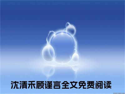 沈清禾顾谨言（沈清禾顾谨言小说)全文免费阅读无弹窗大结局_沈清禾顾谨言全文免费阅读_笔趣阁