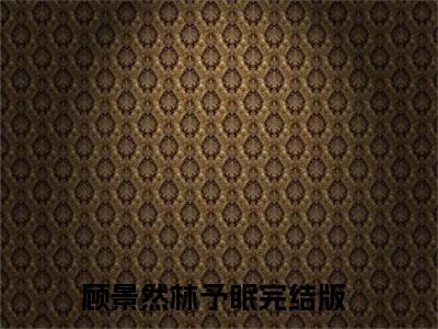 顾景然林予眠精彩章节小说-顾景然林予眠最新更新阅读
