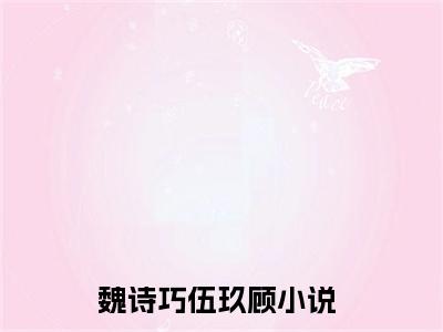 魏诗巧伍玖顾小说（魏诗巧伍玖顾）全文免费阅读无弹窗大结局_魏诗巧伍玖顾全文免费完结版阅读（魏诗巧伍玖顾）