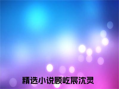 顾屹宸沈灵小说（顾屹宸沈灵）免费阅读全文-完整版小说（顾屹宸沈灵）最新在线阅读