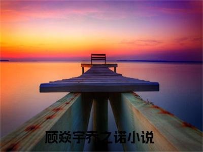顾焱宇乔之诺（顾焱宇乔之诺）全文免费阅读无弹窗大结局_顾焱宇乔之诺最新章节（顾焱宇乔之诺）