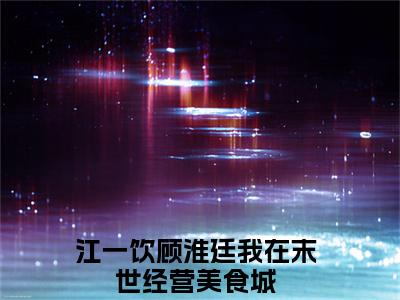 江一饮顾淮廷（我在末世经营美食城小说）全文免费阅读无弹窗大结局_江一饮顾淮廷最新章节列表_笔趣阁（我在末世经营美食城小说）