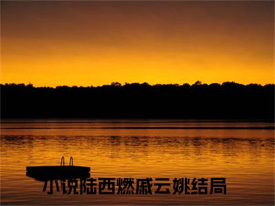 陆西燃戚云姚小说（陆西燃戚云姚）全文免费阅读无弹窗_陆西燃戚云姚全文免费阅读无弹窗最新章节列表笔趣阁