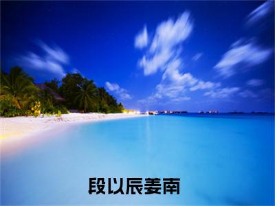 段以辰姜南免费阅读(段以辰姜南)小说全文免费阅读无弹窗大结局_(段以辰姜南)最新章节列表_笔趣阁(段以辰姜南)