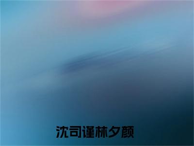 沈司谨林夕颜（沈司谨林夕颜）全文在线阅读无弹窗大结局_(沈司谨林夕颜免费阅读全文大结局)最新章节列表_笔趣阁（沈司谨林夕颜）