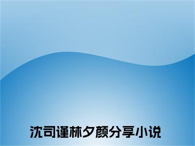 2023好看的小说阅读-沈司谨林夕颜（沈司谨林夕颜）小说已更新今天