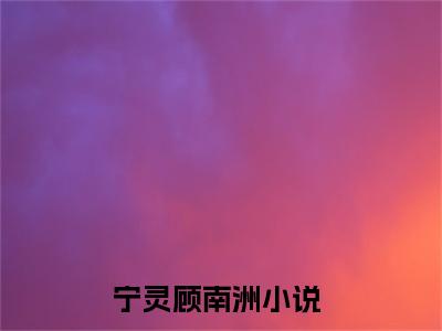 【新书】宁灵顾南洲全文全章节免费阅读-宁灵顾南洲 全文免费阅读无弹窗大结局