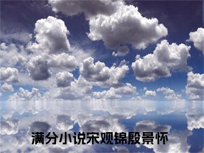 宋观锦殷景怀全文免费阅读无弹窗大结局_（宋观锦殷景怀小说）宋观锦殷景怀在线免费阅读