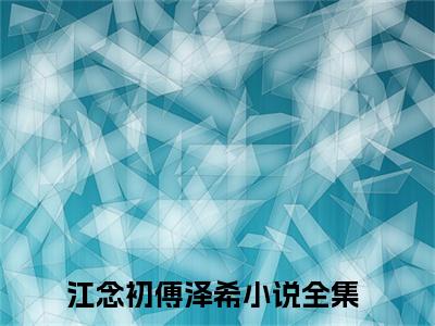江念初傅泽希全文免费阅读-（江念初傅泽希）小说全文免费阅读正版无弹窗