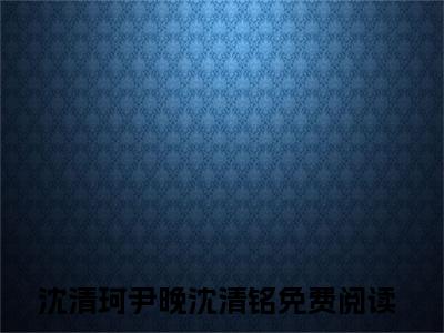 沈清珂尹晚沈清铭全文（沈清珂尹晚沈清铭小说）全文免费阅读无弹窗大结局_沈清珂尹晚沈清铭免费最新章节列表_笔趣阁（沈清珂尹晚沈清铭小说）