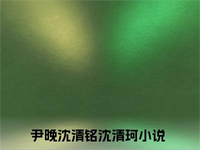 尹晚沈清铭沈清珂(尹晚沈清铭沈清珂)全文免费阅读_尹晚沈清铭沈清珂章节免费阅读-笔趣阁