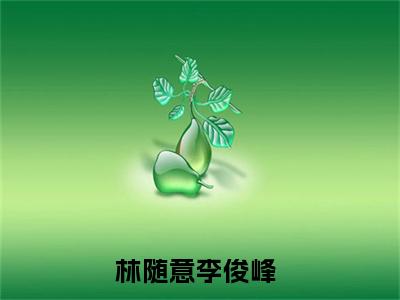 林随意李俊峰（林随意李俊峰）全文免费阅读_（林随意李俊峰免费阅读无弹窗）林随意李俊峰最新章节列表笔趣阁（林随意李俊峰）