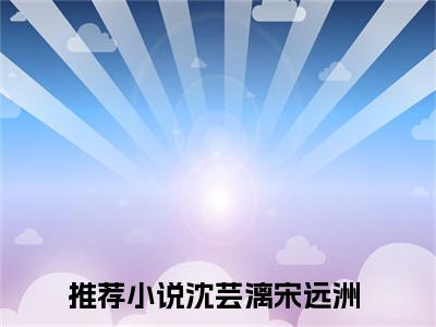 沈芸漓宋远洲全文免费阅读_（沈芸漓宋远洲免费阅读无弹窗）沈芸漓宋远洲最新章节在线阅读笔趣阁
