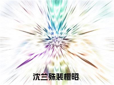 沈兰殊裴檀昭（沈兰殊裴檀昭）知乎小说-沈兰殊裴檀昭小说大结局免费阅读