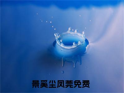 景奚尘凤莞全文全文免费阅读_（景奚尘凤莞免费阅读无弹窗）景奚尘凤莞全文最新章节列表笔趣阁（景奚尘凤莞）