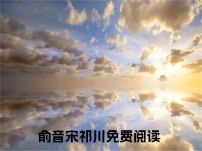 俞音宋祁川小说（俞音宋祁川）全文免费阅读无弹窗大结局_俞音宋祁川全文免费完结版阅读（俞音宋祁川）