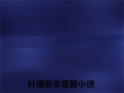 叶清安岑思颜小说免费下载（叶清安岑思颜完整全集已完结大结局小说）_叶清安岑思颜免费阅读