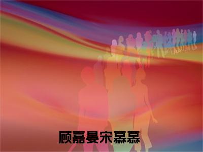 顾嘉晏宋慕慕（顾嘉晏宋慕慕）全文免费阅读-顾嘉晏宋慕慕最新章节在线阅读