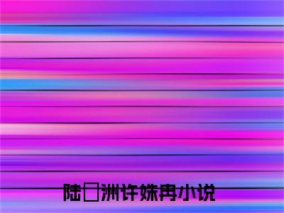 陆璟洲许姝冉（陆璟洲许姝冉）全文免费阅读_陆璟洲许姝冉（陆璟洲许姝冉）最新章节小说免费阅读