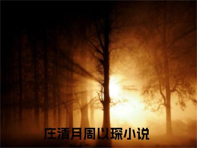 庄清月周以琛小说（庄清月周以琛）全文免费阅读-庄清月周以琛精彩章节在线阅读