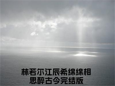 林若尔江辰希（绵绵相思醉古今全章节完整版）免费阅读_（林若尔江辰希）绵绵相思醉古今全文无删减免费阅读（林若尔江辰希）