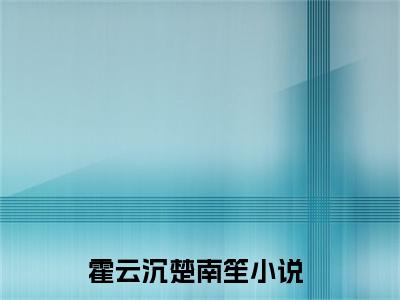 霍云沉楚南笙小说免费阅读（霍云沉楚南笙）全文免费阅读大结局-（霍云沉楚南笙小说免费阅读）好书推荐