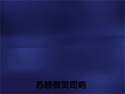 苏颖薇贺司屿小说大结局免费阅读，苏颖薇贺司屿抖音新上热文分享