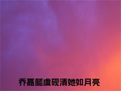 乔嘉懿虞砚清（她如月亮）全文免费阅读无弹窗大结局_乔嘉懿虞砚清在线阅读笔趣阁(她如月亮）