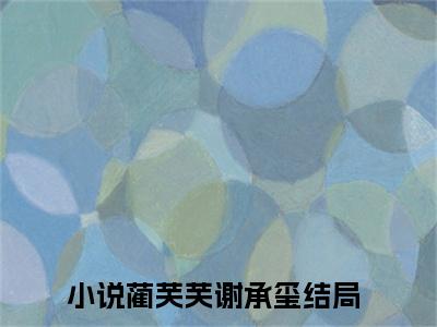 蔺芙芙谢承玺（蔺芙芙谢承玺）全文免费阅读无弹窗大结局_蔺芙芙谢承玺全文免费阅读（蔺芙芙谢承玺）最新章节列表_笔趣阁（蔺芙芙谢承玺）