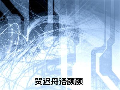 贺迟舟洛颜颜小说（贺迟舟洛颜颜）全文免费阅读无弹窗大结局_贺迟舟洛颜颜全文免费完结版阅读（贺迟舟洛颜颜）