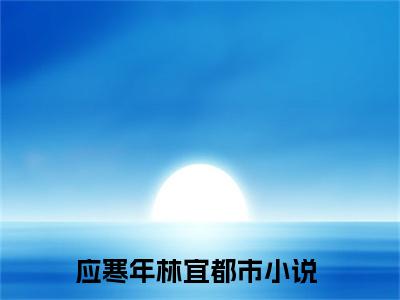 应寒年林宜（应寒年林宜）小说免费阅读抖音-应寒年林宜精选热门小说阅读