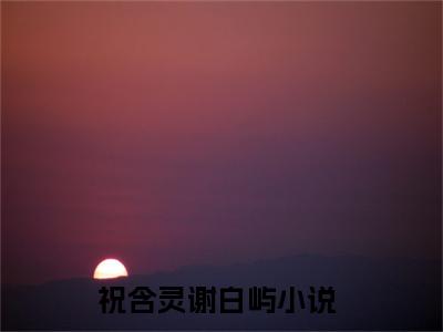 祝含灵谢白屿(祝含灵谢白屿)在线阅读无弹窗大结局-祝含灵谢白屿小说最新章节阅读_笔趣阁（祝含灵谢白屿）