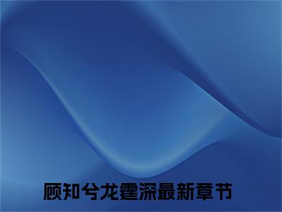 顾知兮龙霆深（顾知兮龙霆深）全文免费无弹窗_顾知兮龙霆深（顾知兮龙霆深）最新章节目录笔趣阁（顾知兮龙霆深）