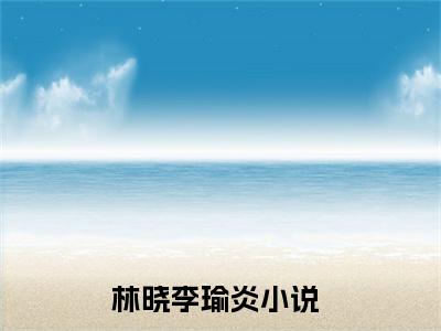 林晓李瑜炎小说全文免费阅读无弹窗大结局-林晓李瑜炎 小说在哪里可以看