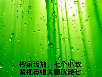 抄家流放，七个小叔紧抱寡嫂大腿沈滟七(抄家流放，七个小叔紧抱寡嫂大腿沈滟七)全文免费阅读无弹窗大结局_抄家流放，七个小叔紧抱寡嫂大腿沈滟七完整版在线阅读章节列表_笔趣阁