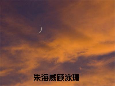 朱海威顾泳珊（朱海威顾泳珊）全文免费阅读无弹窗大结局_(朱海威顾泳珊)最新章节列表_笔趣阁