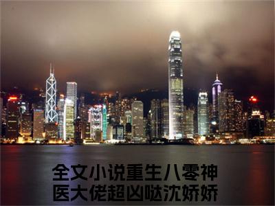 重生八零神医大佬超凶哒沈娇娇的小说全文免费阅读无弹窗大结局-《重生八零神医大佬超凶哒沈娇娇》完整章节阅读