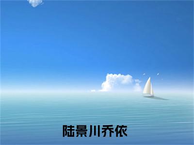 陆景川乔依(陆景川乔依)全文免费阅读无弹窗大结局_(陆景川乔依)最新章节