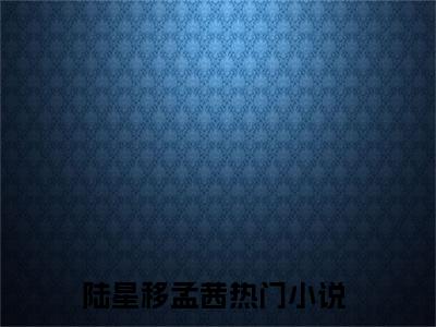 陆星移孟茜全文免费阅读_（陆星移孟茜免费阅读无弹窗）陆星移孟茜最新章节列表笔趣阁（陆星移孟茜）
